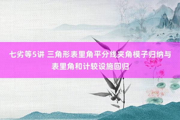 七劣等5讲 三角形表里角平分线夹角模子归纳与表里角和计较设施回归